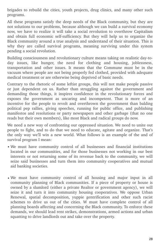 brigades to rebuild the cities, youth projects, drug clinics, and many other such programs.  All these programs satisfy the deep needs of the Black community but they are not solutions to our problems, because although we can build a survival economy now, we have to realize it will take a social revolution to overthrow Capitalism and obtain full economic self sufficiency. But they will help us to organize the Black community around a true analysis and understand of their situation. This is why they are called survival programs, meaning surviving under this system pending a social revolution.  Building consciousness and revolutionary culture means taking on realistic day-to- day issues, like hunger, the need for clothing and housing, joblessness, transportation and other issues. It means that the Commune must be in the vacuum where people are not being properly fed clothed, provided with adequate medical treatment or are otherwise being deprived of basic needs.  Contrary to the thetoric of some leftist groups, this will not make people passive or just dependent on us. Rather than struggling against the government and demanding those things, it inspires confidence in the revolutionary forces and exposes the government as uncaring and incompetent. That is more of an incentive for the people to revolt and overthrown the government than balding political pep rallies, giving speeches, running for public office, and publishing manifestos and resolutions or party newspapers and other garbage (that no one reads but their own members), like most Black and radical groups do now:  We need a new way of confronting our oppressed situation. We need to unite out people to fight, and to do that we need to educate, agitate and organize. That’s the only way we’ll win a new world. What follows is an example of the and of survival program I mean:  «We must have community control of all businesses and financial institutions located in our communities, and for those businesses not working in our best interests or not returning some of its revenue back to the community, we will seize said businesses and turn them into community cooperatives and mutual aid banking societies.  «We must have community control of all housing and major input in all community planning of Black communities. If a piece of property or house is owned by a slumlord (either a private Realtor or government agency), we will seize it and turn it into community housing cooperatives. We oppose Urban Renewal, spatial decomposition, yuppie gentrification and other such racist schemes to drive us out of the cities. W must have complete control of all planning boards affecting and concerning the Black community. To enforce these demands, we should lead rent strikes, demonstrations, armed actions and urban squatting to drive landlords out and take over the property. 